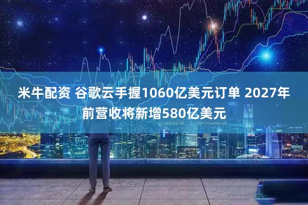 米牛配资 谷歌云手握1060亿美元订单 2027年前营收将新增580亿美元