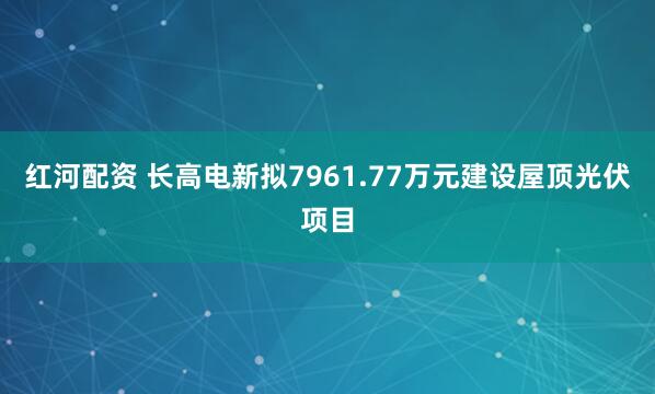 红河配资 长高电新拟7961.77万元建设屋顶光伏项目