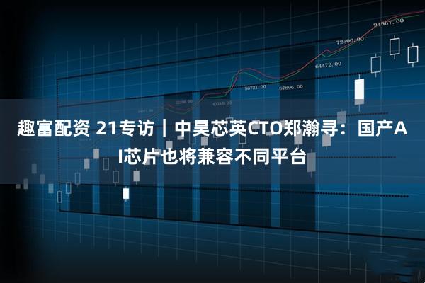 趣富配资 21专访｜中昊芯英CTO郑瀚寻：国产AI芯片也将兼容不同平台