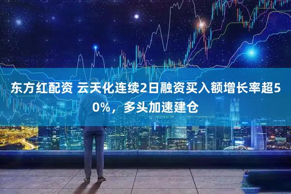 东方红配资 云天化连续2日融资买入额增长率超50%，多头加速建仓