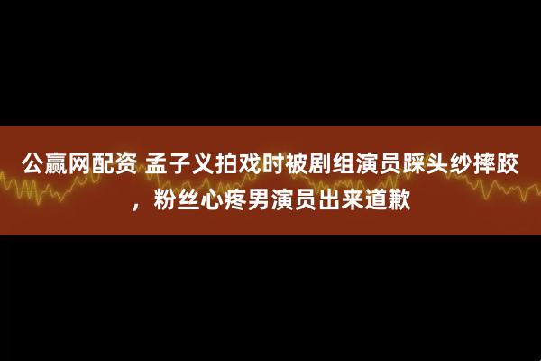 公赢网配资 孟子义拍戏时被剧组演员踩头纱摔跤，粉丝心疼男演员出来道歉