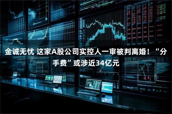 金诚无忧 这家A股公司实控人一审被判离婚！“分手费”或涉近34亿元