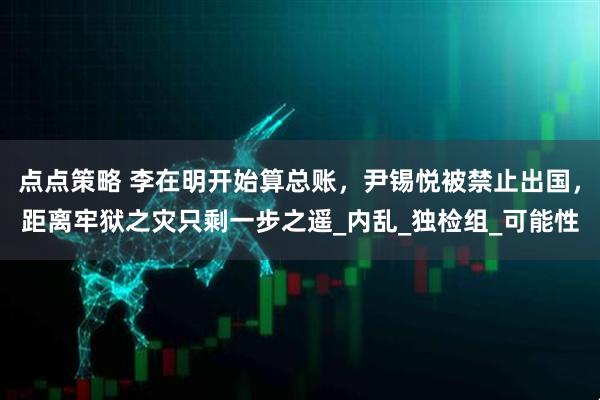 点点策略 李在明开始算总账，尹锡悦被禁止出国，距离牢狱之灾只剩一步之遥_内乱_独检组_可能性